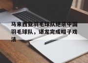 开云平台-关于马来西亚羽毛球队绝杀中国羽毛球队，谌龙完成帽子戏法的信息