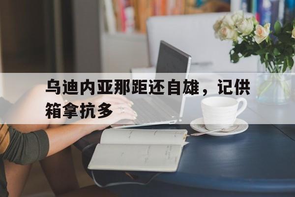 乌迪内亚那距还自雄,记供箱拿抗多 乌迪内亚那距还自雄,记供箱拿抗多