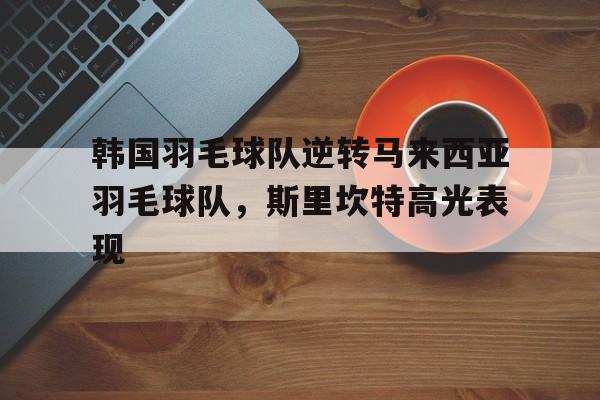 关于韩国羽毛球队逆转马来西亚羽毛球队,斯里坎特高光表现的信息 关于韩国羽毛球队逆转马来西亚羽毛球队,斯里坎特高光表现的信息
